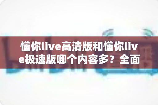 懂你live高清版和懂你live极速版哪个内容多？全面对比分析帮你选对版本