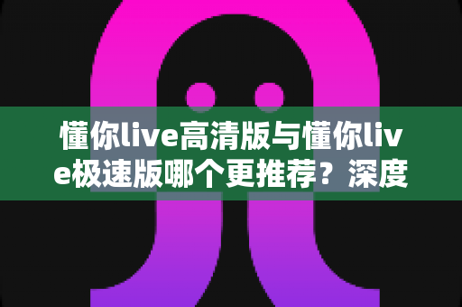 懂你live高清版与懂你live极速版哪个更推荐？深度对比分析帮你选出最佳版本