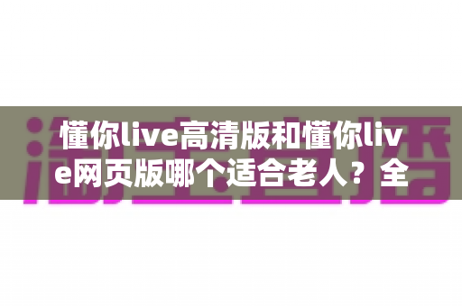 懂你live高清版和懂你live网页版哪个适合老人？全面对比分析与使用指南