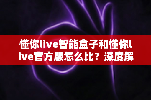 懂你live智能盒子和懂你live官方版怎么比？深度解析两大版本差异，帮你选出最适合的观看方案