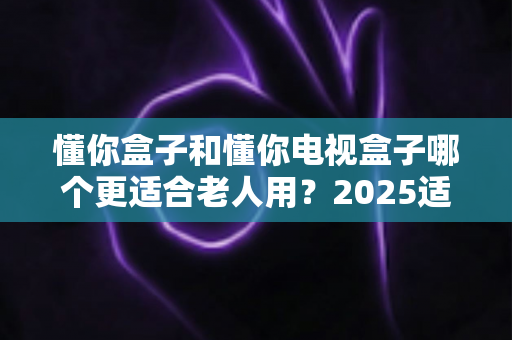 懂你盒子和懂你电视盒子哪个更适合老人用？2025适老化电视盒子深度选购指南与真实对比解析