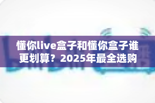 懂你live盒子和懂你盒子谁更划算?2025年最全选购对比与避坑指南 懂你live盒子和懂你盒子谁更划算?2025年最全选购对比与避坑指南