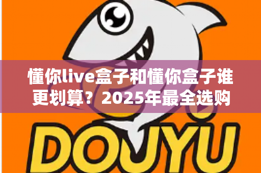 懂你live盒子和懂你盒子谁更划算?2025年最全选购对比与避坑指南 懂你live盒子和懂你盒子谁更划算?2025年最全选购对比与避坑指南