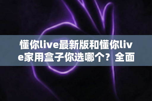 懂你live最新版和懂你live家用盒子你选哪个?全面对比助你找到最佳观影方案 懂你live最新版和懂你live家用盒子你选哪个?全面对比助你找到最佳观影方案