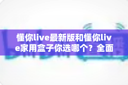 懂你live最新版和懂你live家用盒子你选哪个?全面对比助你找到最佳观影方案 懂你live最新版和懂你live家用盒子你选哪个?全面对比助你找到最佳观影方案