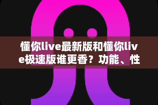 懂你live最新版和懂你live极速版谁更香？功能、性能、福利全方位深度对比，帮你一次选对版本