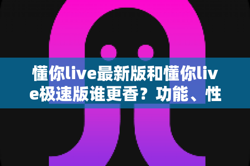 懂你live最新版和懂你live极速版谁更香？功能、性能、福利全方位深度对比，帮你一次选对版本