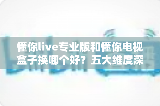 懂你live专业版和懂你电视盒子换哪个好?五大维度深度对比+选购攻略,帮你一次选对不踩坑! 懂你live专业版和懂你电视盒子换哪个好?五大维度深度对比+选购攻略,帮你一次选对不踩坑!