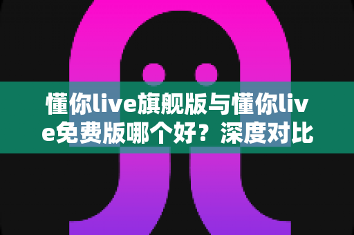 懂你live旗舰版与懂你live免费版哪个好?深度对比评测帮你选对版本,学习效率翻倍 懂你live旗舰版与懂你live免费版哪个好?深度对比评测帮你选对版本,学习效率翻倍