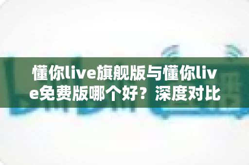 懂你live旗舰版与懂你live免费版哪个好?深度对比评测帮你选对版本,学习效率翻倍 懂你live旗舰版与懂你live免费版哪个好?深度对比评测帮你选对版本,学习效率翻倍