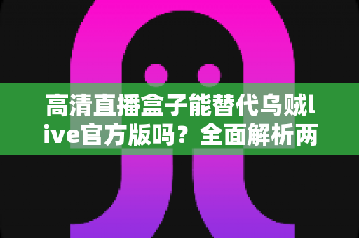 高清直播盒子能替代乌贼live官方版吗?全面解析两大观影方案的选择指南 高清直播盒子能替代乌贼live官方版吗?全面解析两大观影方案的选择指南