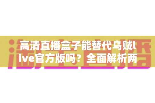 高清直播盒子能替代乌贼live官方版吗？全面解析两大观影方案的选择指南