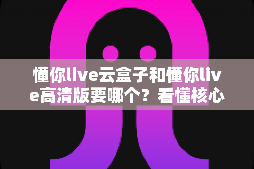 懂你live云盒子和懂你live高清版要哪个?看懂核心区别,选对不花冤枉钱 懂你live云盒子和懂你live高清版要哪个?看懂核心区别,选对不花冤枉钱