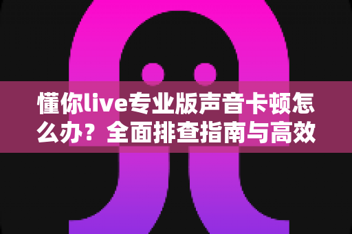 懂你live专业版声音卡顿怎么办?全面排查指南与高效解决方案助你流畅开播 懂你live专业版声音卡顿怎么办?全面排查指南与高效解决方案助你流畅开播