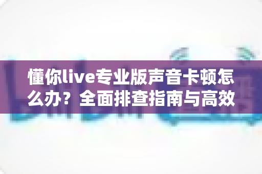 懂你live专业版声音卡顿怎么办?全面排查指南与高效解决方案助你流畅开播 懂你live专业版声音卡顿怎么办?全面排查指南与高效解决方案助你流畅开播