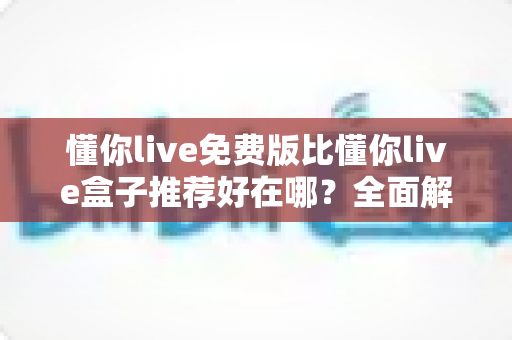 懂你live免费版比懂你live盒子推荐好在哪？全面解析免费版的核心优势与实用选择指南