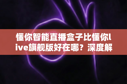 懂你智能直播盒子比懂你live旗舰版好在哪？深度解析选购必看指南