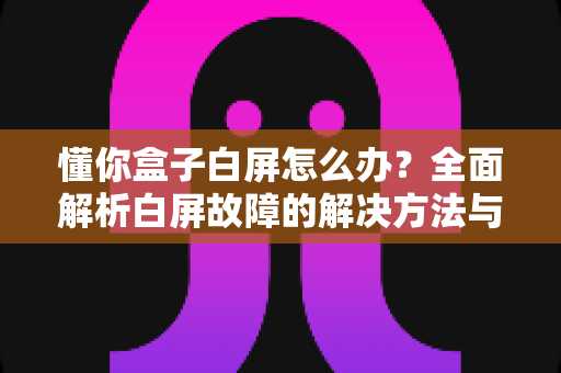 懂你盒子白屏怎么办?全面解析白屏故障的解决方法与预防技巧 懂你盒子白屏怎么办?全面解析白屏故障的解决方法与预防技巧