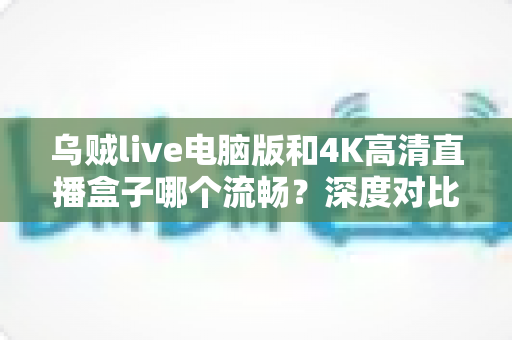 乌贼live电脑版和4K高清直播盒子哪个流畅？深度对比分析帮你选出最佳观看方案