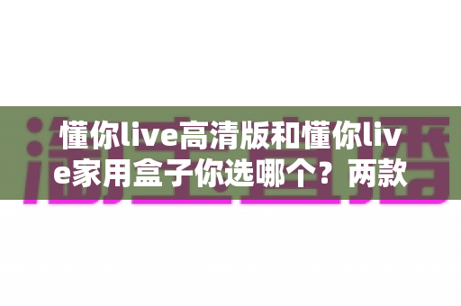 懂你live高清版和懂你live家用盒子你选哪个?两款设备全方位对比与选购指南 懂你live高清版和懂你live家用盒子你选哪个?两款设备全方位对比与选购指南