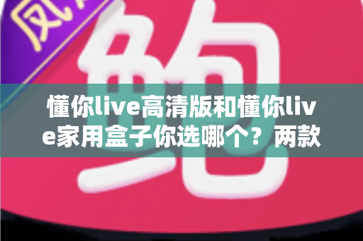 懂你live高清版和懂你live家用盒子你选哪个?两款设备全方位对比与选购指南 懂你live高清版和懂你live家用盒子你选哪个?两款设备全方位对比与选购指南