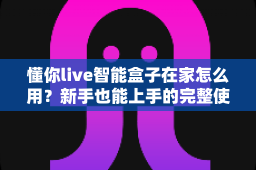 懂你live智能盒子在家怎么用？新手也能上手的完整使用教程与实用技巧全解析