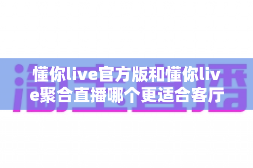 懂你live官方版和懂你live聚合直播哪个更适合客厅?2025大屏观影全维度对比指南,教你选出最佳客厅直播方案 懂你live官方版和懂你live聚合直播哪个更适合客厅?2025大屏观影全维度对比指南,教你选出最佳客厅直播方案