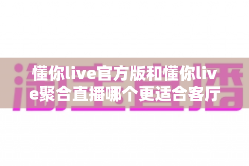 懂你live官方版和懂你live聚合直播哪个更适合客厅?2025大屏观影全维度对比指南,教你选出最佳客厅直播方案 懂你live官方版和懂你live聚合直播哪个更适合客厅?2025大屏观影全维度对比指南,教你选出最佳客厅直播方案