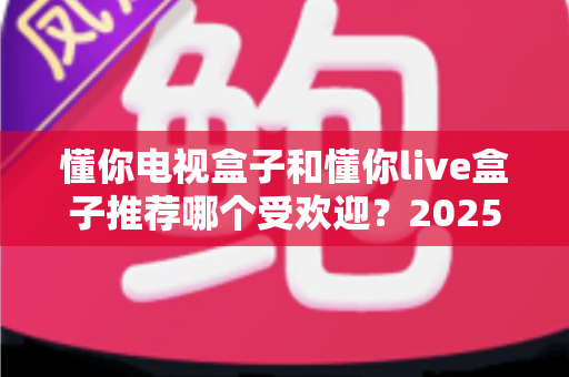 懂你电视盒子和懂你live盒子推荐哪个受欢迎?2025最新深度对比测评与家庭选购指南 懂你电视盒子和懂你live盒子推荐哪个受欢迎?2025最新深度对比测评与家庭选购指南