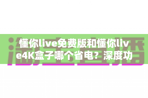 懂你live免费版和懂你live4K盒子哪个省电？深度功耗对比与省电全攻略