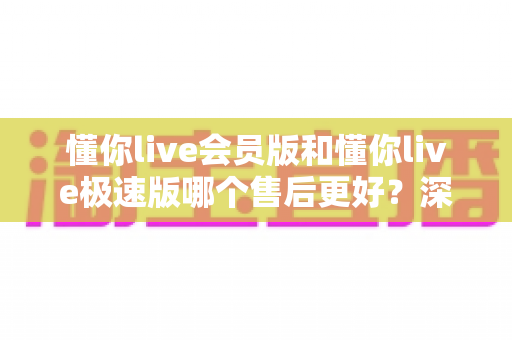 懂你live会员版和懂你live极速版哪个售后更好?深度对比评测帮你做出明智选择 懂你live会员版和懂你live极速版哪个售后更好?深度对比评测帮你做出明智选择