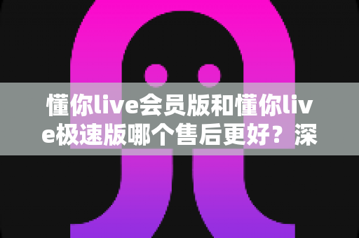 懂你live会员版和懂你live极速版哪个售后更好?深度对比评测帮你做出明智选择 懂你live会员版和懂你live极速版哪个售后更好?深度对比评测帮你做出明智选择