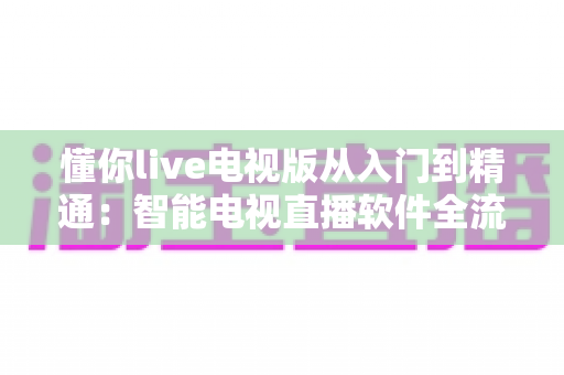 懂你live电视版从入门到精通：智能电视直播软件全流程使用指南与技巧宝典
