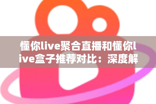 懂你live聚合直播和懂你live盒子推荐对比：深度解析两大观看方案，助你轻松选出最适合自己的直播体验