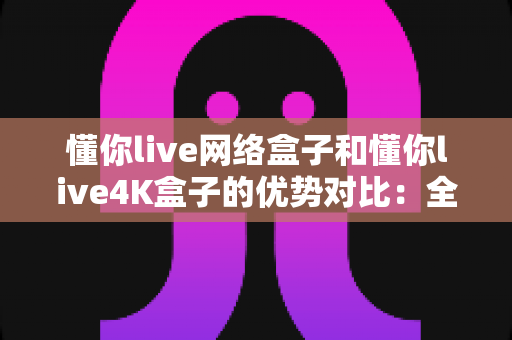 懂你live网络盒子和懂你live4K盒子的优势对比:全面解析帮你选出最适合的电视盒子 懂你live网络盒子和懂你live4K盒子的优势对比:全面解析帮你选出最适合的电视盒子