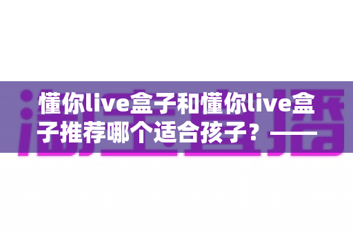 懂你live盒子和懂你live盒子推荐哪个适合孩子?——家长必读的选购避坑与安全使用全指南 懂你live盒子和懂你live盒子推荐哪个适合孩子?——家长必读的选购避坑与安全使用全指南