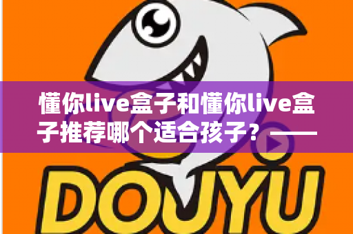 懂你live盒子和懂你live盒子推荐哪个适合孩子?——家长必读的选购避坑与安全使用全指南 懂你live盒子和懂你live盒子推荐哪个适合孩子?——家长必读的选购避坑与安全使用全指南