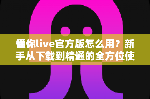 懂你live官方版怎么用？新手从下载到精通的全方位使用教程与实用技巧