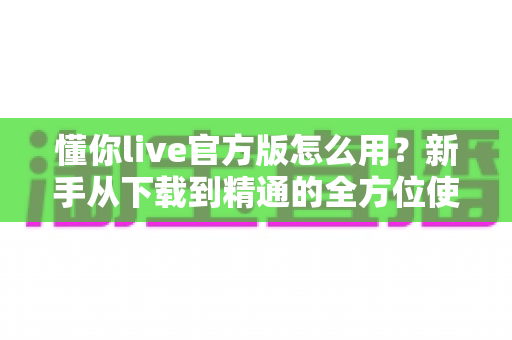 懂你live官方版怎么用？新手从下载到精通的全方位使用教程与实用技巧