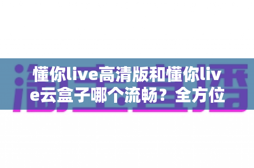 懂你live高清版和懂你live云盒子哪个流畅?全方位深度测评助你告别卡顿烦恼 懂你live高清版和懂你live云盒子哪个流畅?全方位深度测评助你告别卡顿烦恼