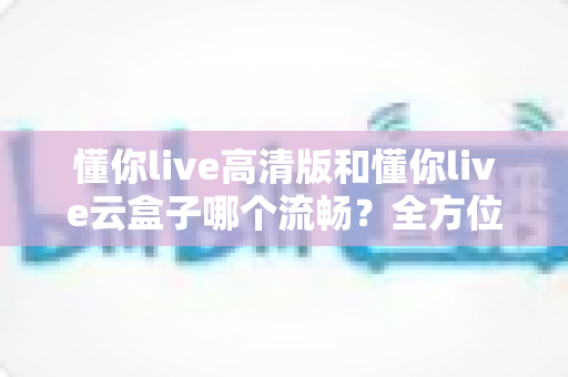 懂你live高清版和懂你live云盒子哪个流畅?全方位深度测评助你告别卡顿烦恼 懂你live高清版和懂你live云盒子哪个流畅?全方位深度测评助你告别卡顿烦恼