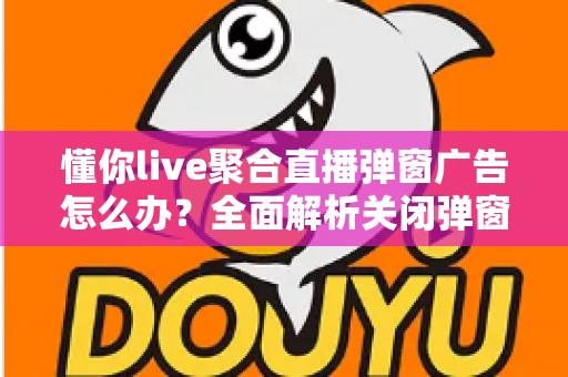 懂你live聚合直播弹窗广告怎么办?全面解析关闭弹窗广告的实用方法与防骚扰指南 懂你live聚合直播弹窗广告怎么办?全面解析关闭弹窗广告的实用方法与防骚扰指南