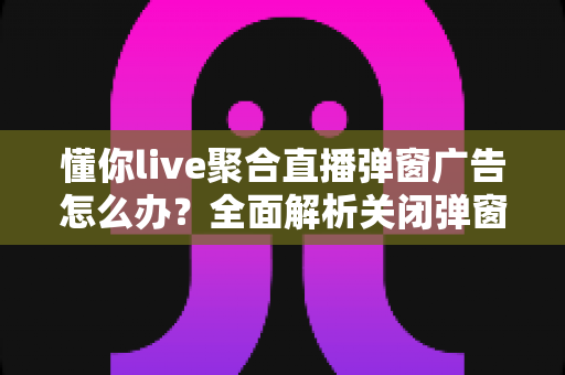 懂你live聚合直播弹窗广告怎么办?全面解析关闭弹窗广告的实用方法与防骚扰指南 懂你live聚合直播弹窗广告怎么办?全面解析关闭弹窗广告的实用方法与防骚扰指南