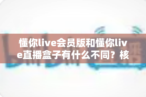 懂你live会员版和懂你live直播盒子有什么不同？核心区别、功能对比与选购指南全解析