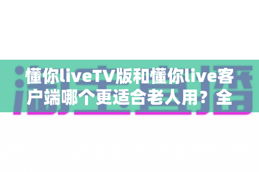 懂你liveTV版和懂你live客户端哪个更适合老人用?全方位对比分析与贴心选购指南 懂你liveTV版和懂你live客户端哪个更适合老人用?全方位对比分析与贴心选购指南