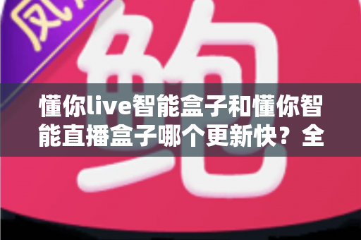 懂你live智能盒子和懂你智能直播盒子哪个更新快?全方位对比解析帮你做出明智选择 懂你live智能盒子和懂你智能直播盒子哪个更新快?全方位对比解析帮你做出明智选择