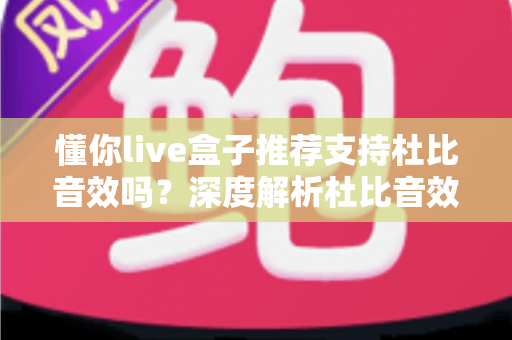 懂你live盒子推荐支持杜比音效吗？深度解析杜比音效支持情况与选购全攻略