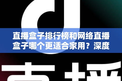 直播盒子排行榜和网络直播盒子哪个更适合家用？深度解析助您选对家庭娱乐直播设备
