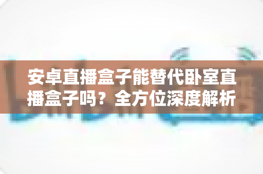安卓直播盒子能替代卧室直播盒子吗?全方位深度解析与选购实用指南 安卓直播盒子能替代卧室直播盒子吗?全方位深度解析与选购实用指南