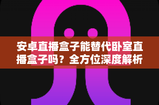 安卓直播盒子能替代卧室直播盒子吗?全方位深度解析与选购实用指南 安卓直播盒子能替代卧室直播盒子吗?全方位深度解析与选购实用指南